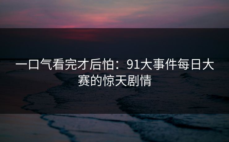 一口气看完才后怕：91大事件每日大赛的惊天剧情