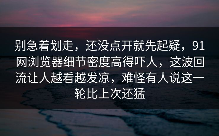 别急着划走，还没点开就先起疑，91网浏览器细节密度高得吓人，这波回流让人越看越发凉，难怪有人说这一轮比上次还猛