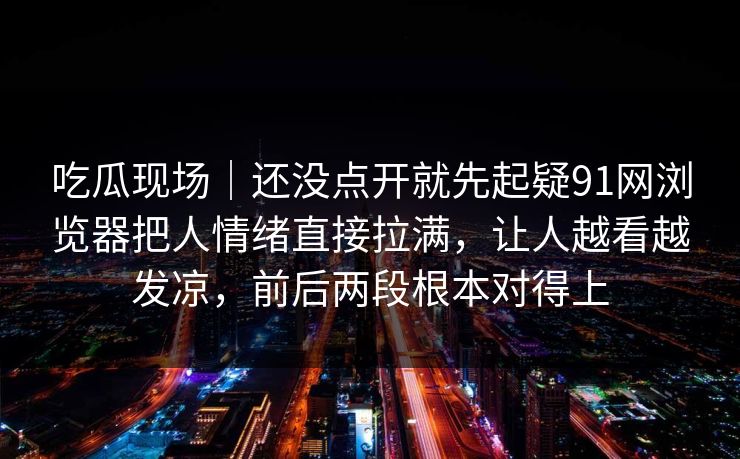 吃瓜现场｜还没点开就先起疑91网浏览器把人情绪直接拉满，让人越看越发凉，前后两段根本对得上