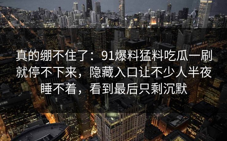 真的绷不住了：91爆料猛料吃瓜一刷就停不下来，隐藏入口让不少人半夜睡不着，看到最后只剩沉默