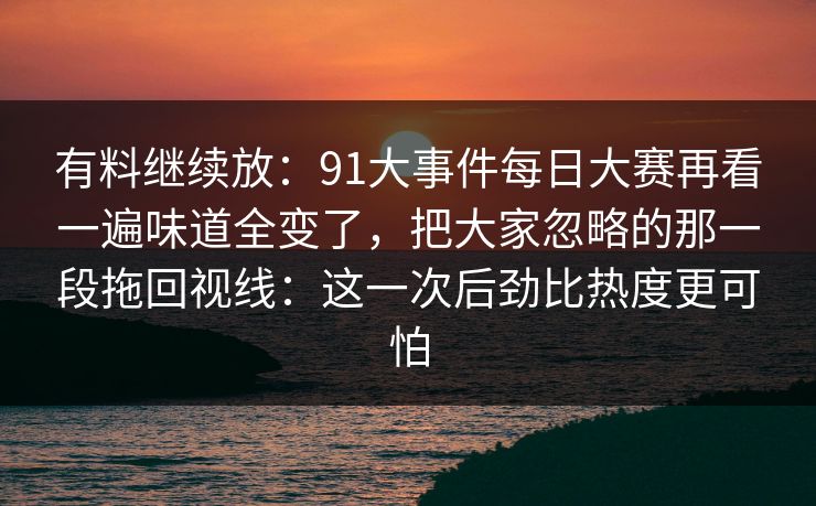 有料继续放：91大事件每日大赛再看一遍味道全变了，把大家忽略的那一段拖回视线：这一次后劲比热度更可怕