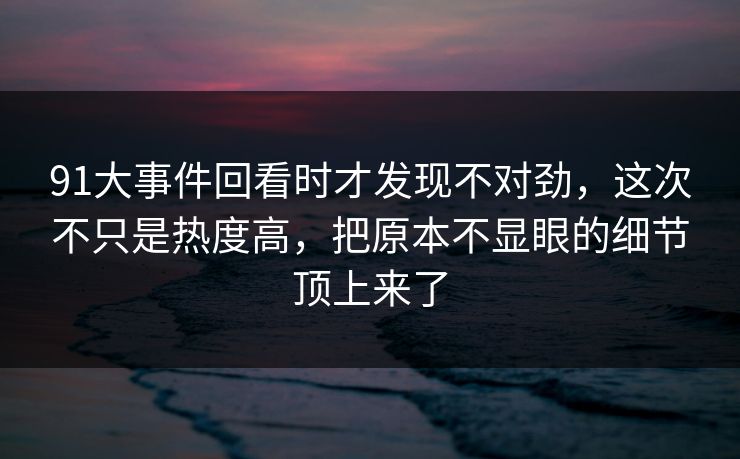 91大事件回看时才发现不对劲，这次不只是热度高，把原本不显眼的细节顶上来了