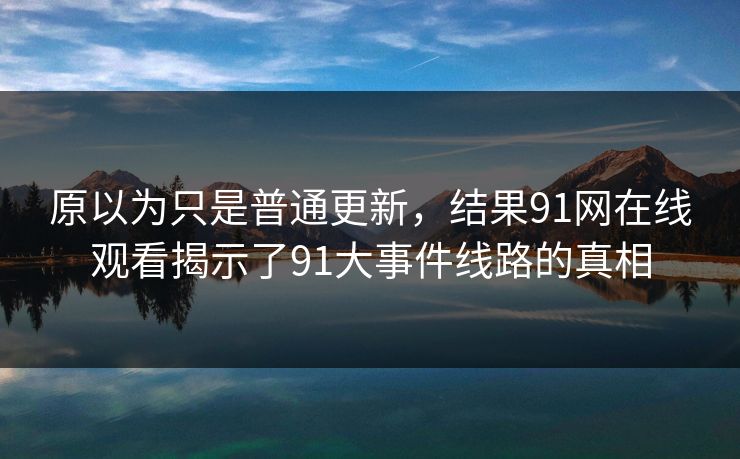 原以为只是普通更新，结果91网在线观看揭示了91大事件线路的真相