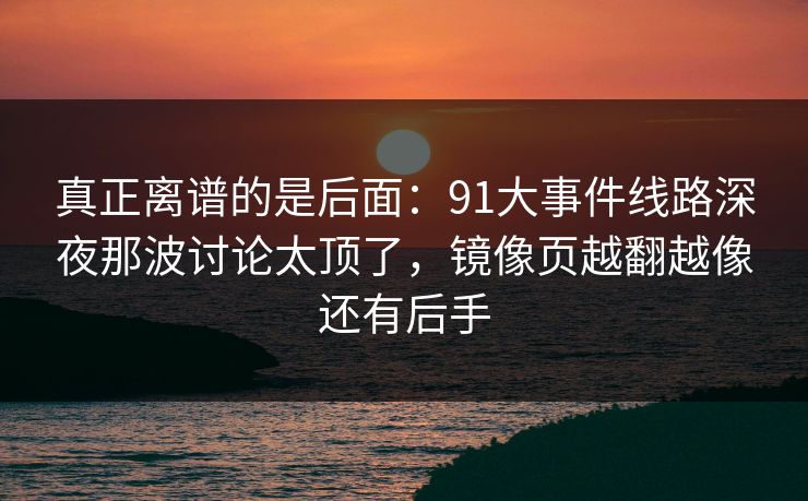 真正离谱的是后面：91大事件线路深夜那波讨论太顶了，镜像页越翻越像还有后手
