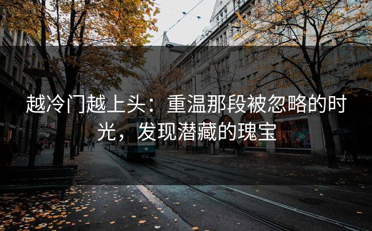 越冷门越上头：重温那段被忽略的时光，发现潜藏的瑰宝