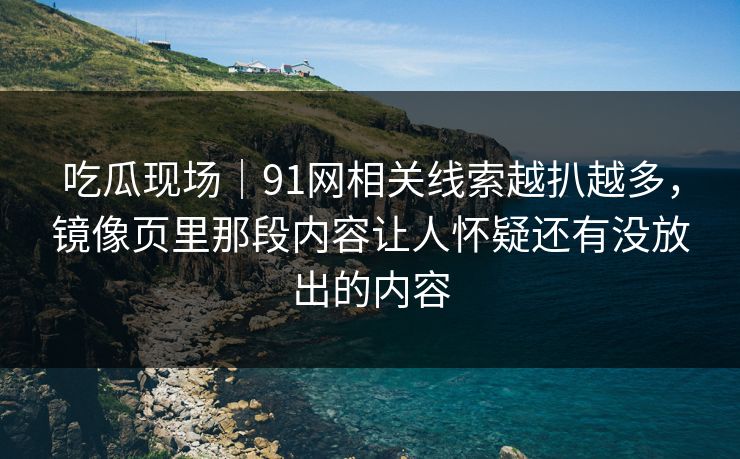 吃瓜现场｜91网相关线索越扒越多，镜像页里那段内容让人怀疑还有没放出的内容