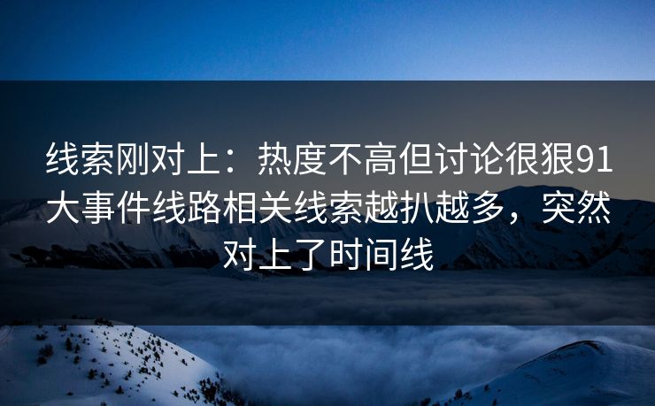 线索刚对上：热度不高但讨论很狠91大事件线路相关线索越扒越多，突然对上了时间线