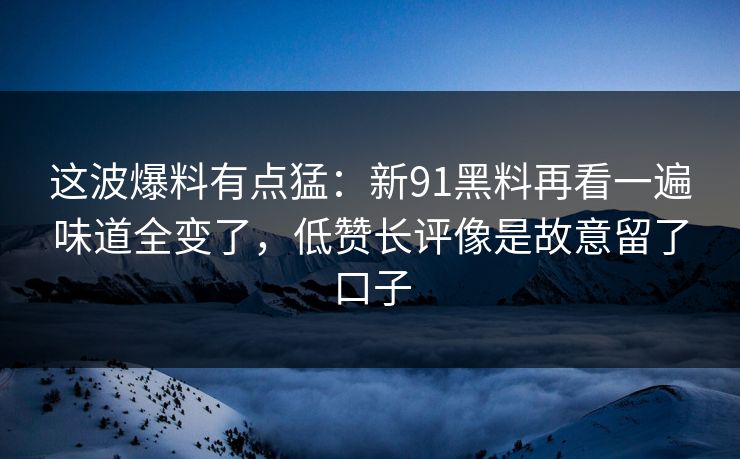 这波爆料有点猛：新91黑料再看一遍味道全变了，低赞长评像是故意留了口子