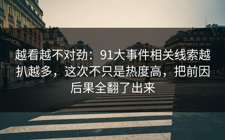 越看越不对劲：91大事件相关线索越扒越多，这次不只是热度高，把前因后果全翻了出来