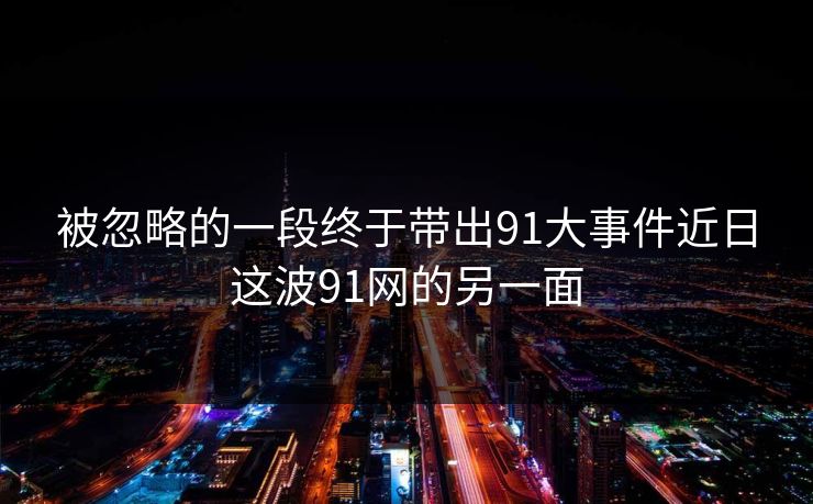 被忽略的一段终于带出91大事件近日这波91网的另一面
