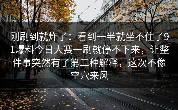 刚刷到就炸了：看到一半就坐不住了91爆料今日大赛一刷就停不下来，让整件事突然有了第二种解释，这次不像空穴来风