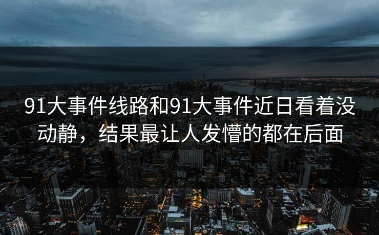 91大事件线路和91大事件近日看着没动静，结果最让人发懵的都在后面