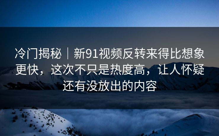 冷门揭秘｜新91视频反转来得比想象更快，这次不只是热度高，让人怀疑还有没放出的内容