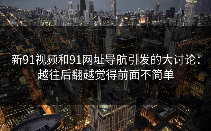 新91视频和91网址导航引发的大讨论：越往后翻越觉得前面不简单