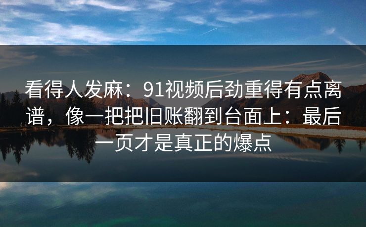 看得人发麻：91视频后劲重得有点离谱，像一把把旧账翻到台面上：最后一页才是真正的爆点