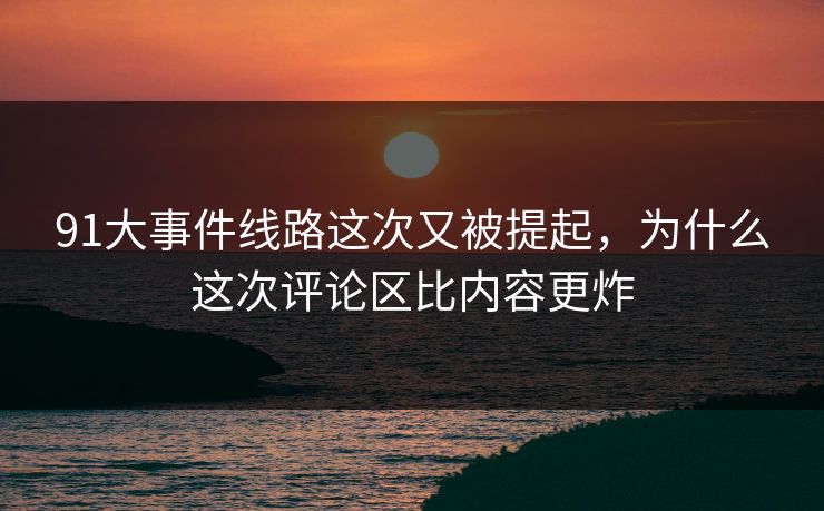 91大事件线路这次又被提起，为什么这次评论区比内容更炸