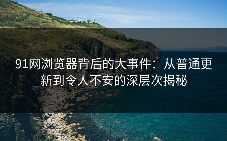 91网浏览器背后的大事件：从普通更新到令人不安的深层次揭秘