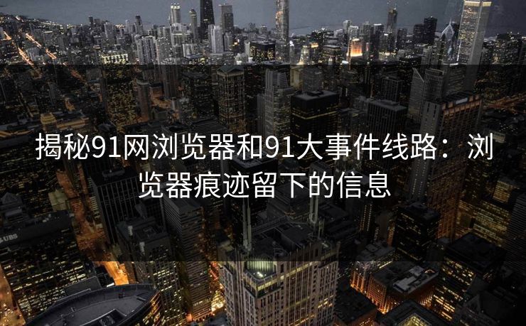 揭秘91网浏览器和91大事件线路：浏览器痕迹留下的信息