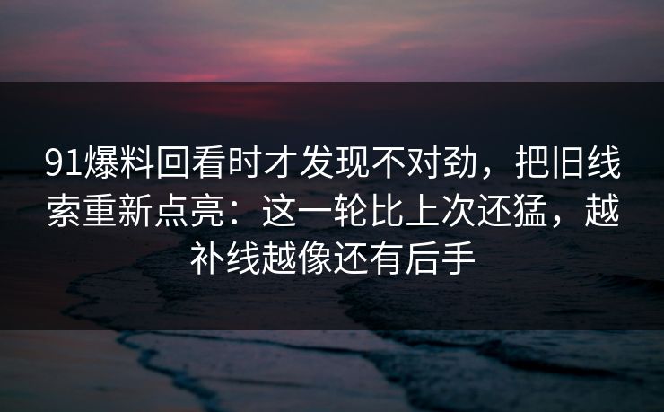 91爆料回看时才发现不对劲，把旧线索重新点亮：这一轮比上次还猛，越补线越像还有后手
