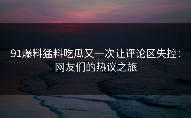 91爆料猛料吃瓜又一次让评论区失控：网友们的热议之旅