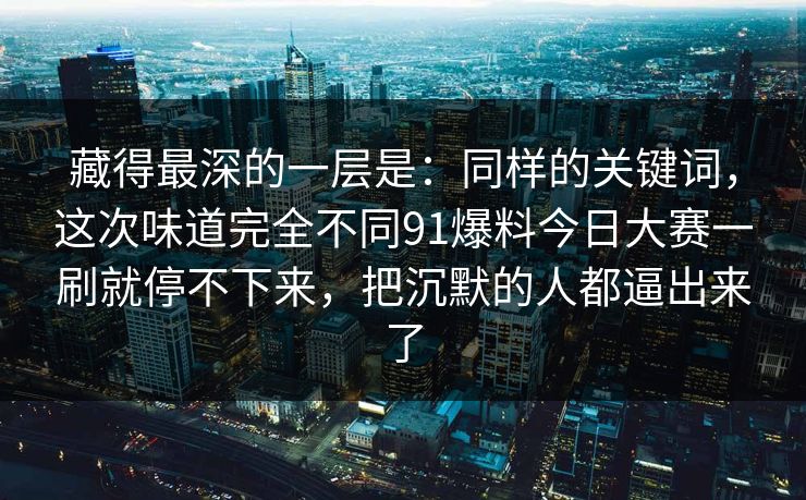 藏得最深的一层是：同样的关键词，这次味道完全不同91爆料今日大赛一刷就停不下来，把沉默的人都逼出来了