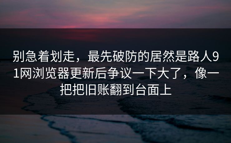 别急着划走，最先破防的居然是路人91网浏览器更新后争议一下大了，像一把把旧账翻到台面上