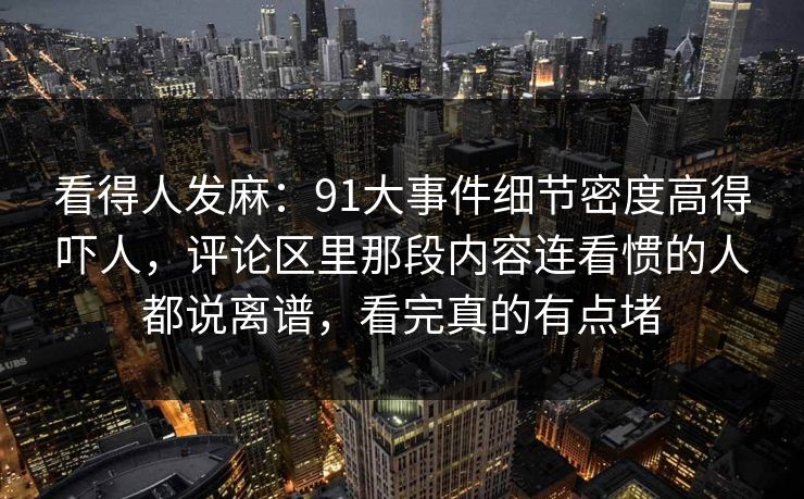 看得人发麻：91大事件细节密度高得吓人，评论区里那段内容连看惯的人都说离谱，看完真的有点堵