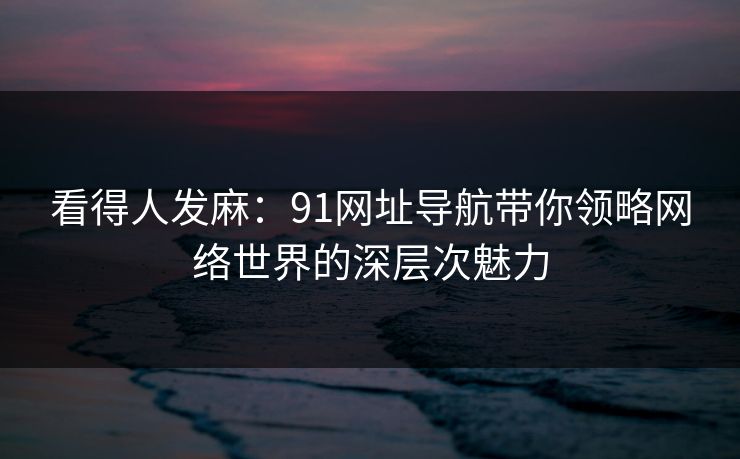 看得人发麻：91网址导航带你领略网络世界的深层次魅力