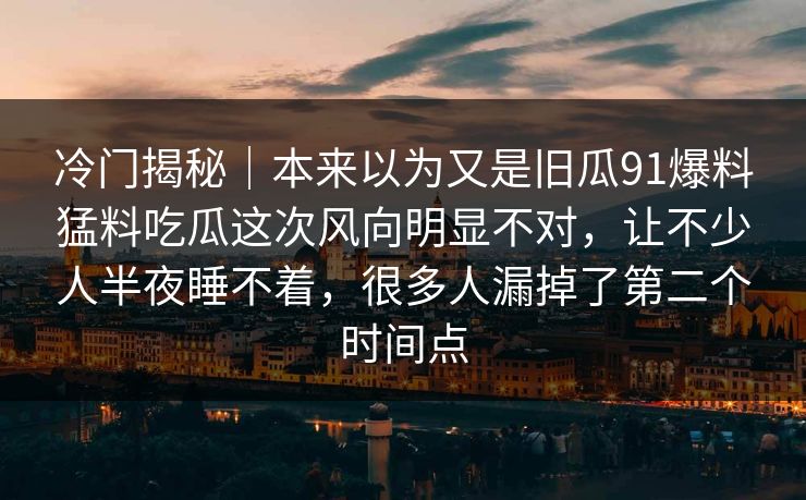 冷门揭秘｜本来以为又是旧瓜91爆料猛料吃瓜这次风向明显不对，让不少人半夜睡不着，很多人漏掉了第二个时间点