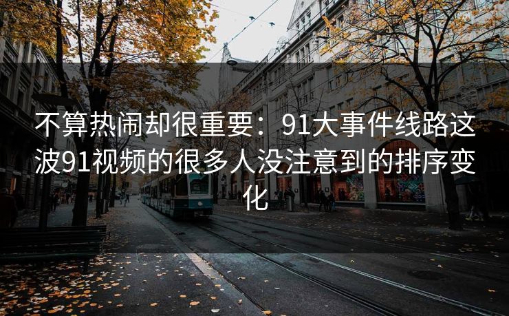 不算热闹却很重要：91大事件线路这波91视频的很多人没注意到的排序变化