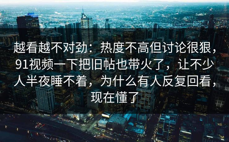 越看越不对劲：热度不高但讨论很狠，91视频一下把旧帖也带火了，让不少人半夜睡不着，为什么有人反复回看，现在懂了